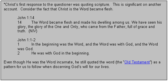 Text Box: *Christs first response to the questioner was quoting scripture.  This is significant on another account.  Consider the fact that Christ is the Word became flesh. 

John 1:14
14	The Word became flesh and made his dwelling among us. We have seen his glory, the glory of the One and Only, who came from the Father, full of grace and truth.  (NIV)

John 1:1 2
1	In the beginning was the Word, and the Word was with God, and the Word was God.
2	He was with God in the beginning.

Even though He was the Word incarnate, he still quoted the word (the Old Testament) as a pattern for us to follow when discerning Gods will for our lives.  

